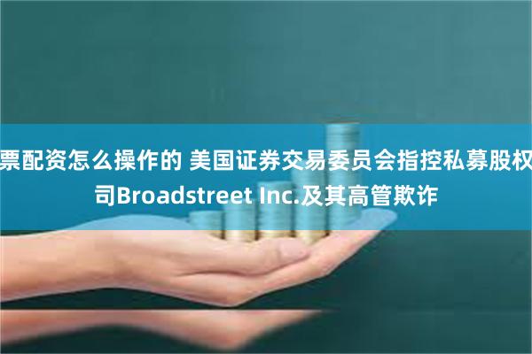 股票配资怎么操作的 美国证券交易委员会指控私募股权公司Broadstreet Inc.及其高管欺诈