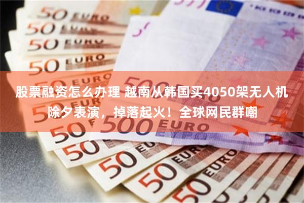 股票融资怎么办理 越南从韩国买4050架无人机除夕表演，掉落起火！全球网民群嘲