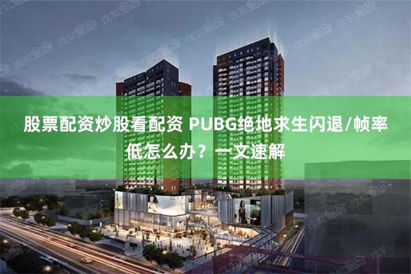 股票配资炒股看配资 PUBG绝地求生闪退/帧率低怎么办？一文速解