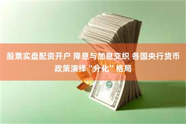 股票实盘配资开户 降息与加息交织 各国央行货币政策演绎“分化”格局