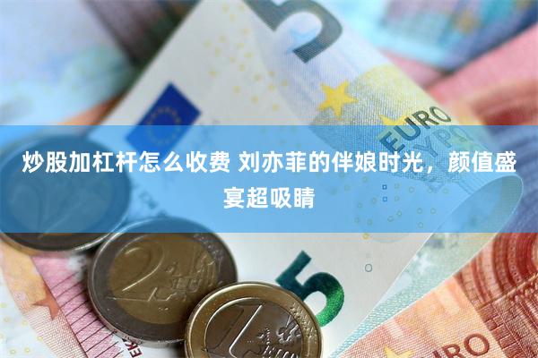 炒股加杠杆怎么收费 刘亦菲的伴娘时光，颜值盛宴超吸睛
