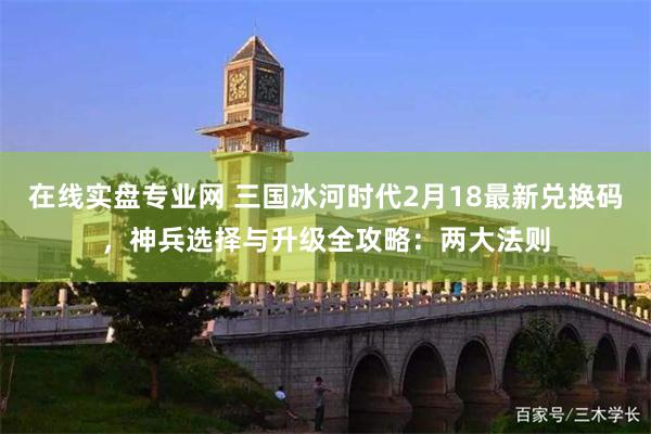 在线实盘专业网 三国冰河时代2月18最新兑换码，神兵选择与升级全攻略：两大法则