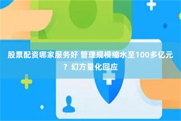 股票配资哪家服务好 管理规模缩水至100多亿元？幻方量化回应