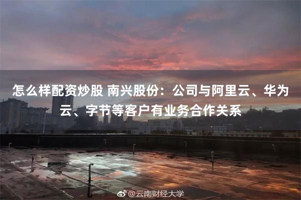 怎么样配资炒股 南兴股份：公司与阿里云、华为云、字节等客户有业务合作关系