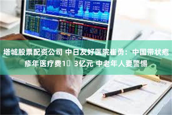 塔城股票配资公司 中日友好医院崔勇：中国带状疱疹年医疗费1​3亿元 中老年人要警惕