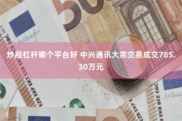 炒股杠杆哪个平台好 中兴通讯大宗交易成交785.30万元