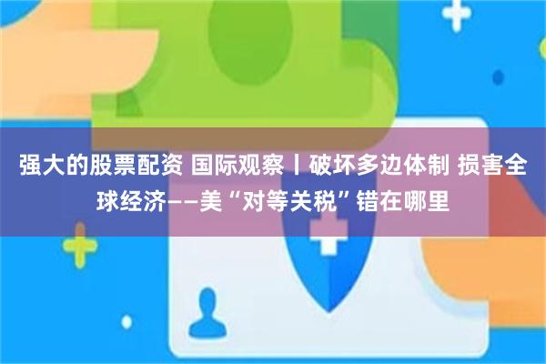 强大的股票配资 国际观察丨破坏多边体制 损害全球经济——美“对等关税”错在哪里