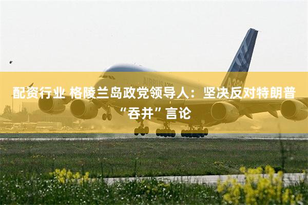 配资行业 格陵兰岛政党领导人：坚决反对特朗普“吞并”言论