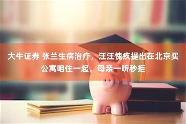 大牛证券 张兰生病治疗，汪汪愧疚提出在北京买公寓咱住一起，母亲一听秒拒