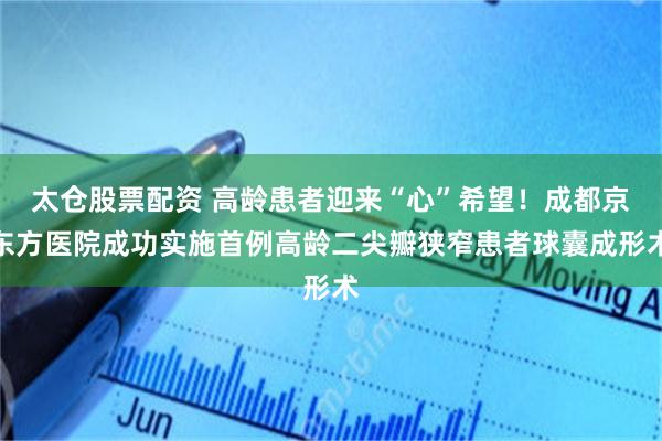 太仓股票配资 高龄患者迎来“心”希望！成都京东方医院成功实施首例高龄二尖瓣狭窄患者球囊成形术