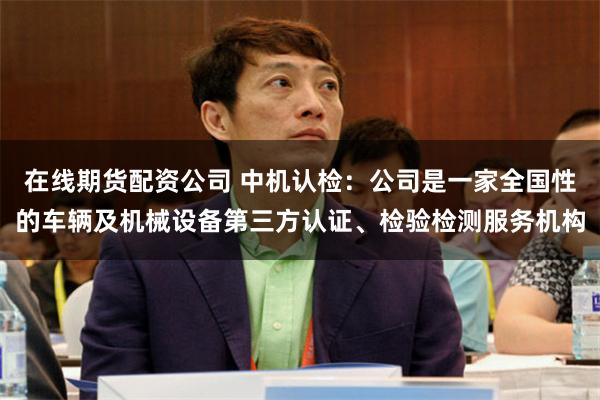 在线期货配资公司 中机认检：公司是一家全国性的车辆及机械设备第三方认证、检验检测服务机构
