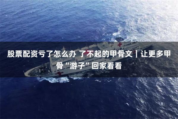 股票配资亏了怎么办 了不起的甲骨文｜让更多甲骨“游子”回家看看