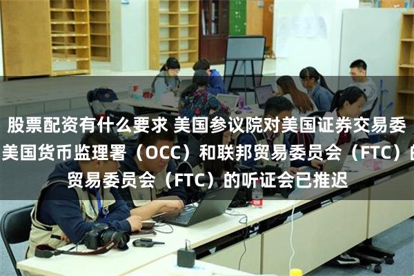 股票配资有什么要求 美国参议院对美国证券交易委员会（SEC）、美国货币监理署（OCC）和联邦贸易委员会（FTC）的听证会已推迟