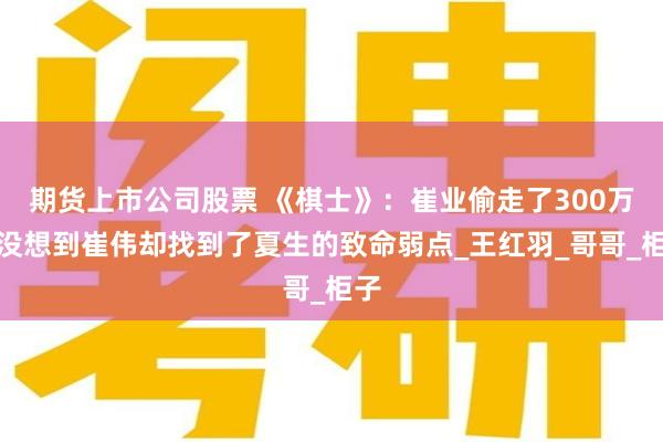 期货上市公司股票 《棋士》：崔业偷走了300万，没想到崔伟却找到了夏生的致命弱点_王红羽_哥哥_柜子