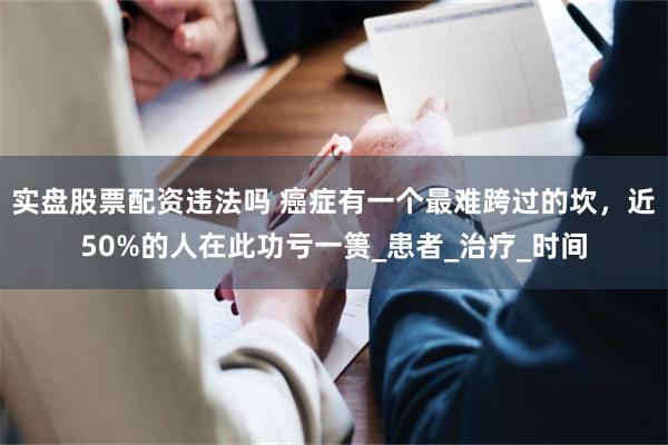 实盘股票配资违法吗 癌症有一个最难跨过的坎，近50%的人在此功亏一篑_患者_治疗_时间