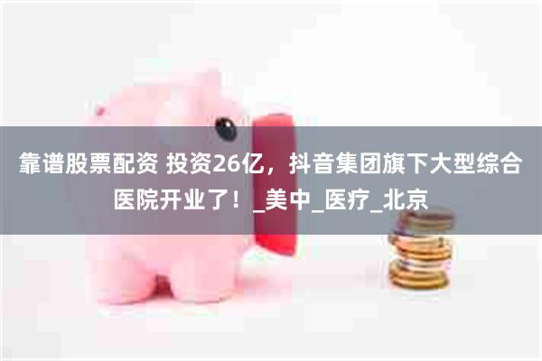 靠谱股票配资 投资26亿，抖音集团旗下大型综合医院开业了！_美中_医疗_北京