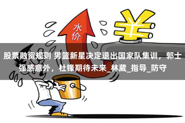 股票融资规则 男篮新星决定退出国家队集训，郭士强感意外，杜锋期待未来_林葳_指导_防守