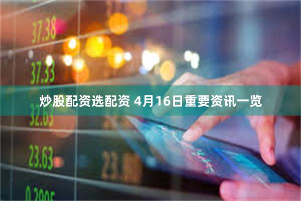炒股配资选配资 4月16日重要资讯一览