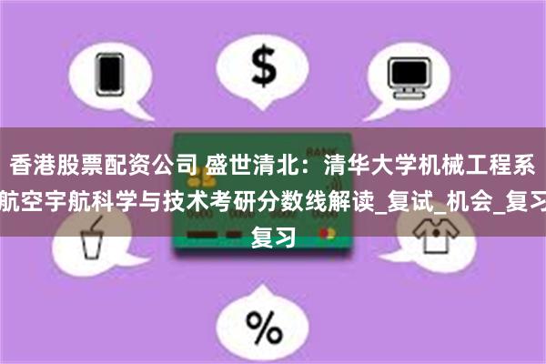 香港股票配资公司 盛世清北：清华大学机械工程系航空宇航科学与技术考研分数线解读_复试_机会_复习
