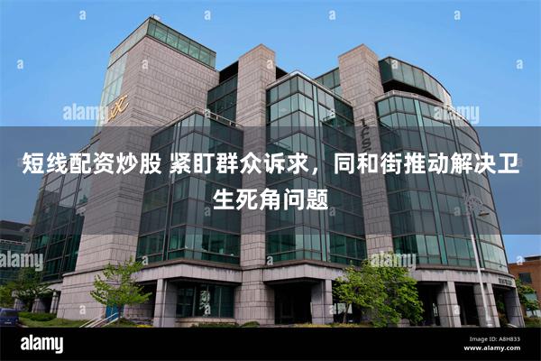 短线配资炒股 紧盯群众诉求，同和街推动解决卫生死角问题