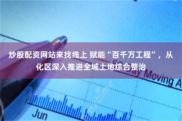 炒股配资网站来找线上 赋能“百千万工程”，从化区深入推进全域土地综合整治