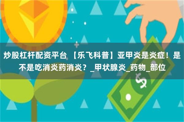炒股杠杆配资平台 【乐飞科普】亚甲炎是炎症！是不是吃消炎药消炎？_甲状腺炎_药物_部位