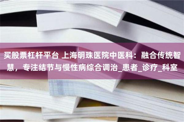 买股票杠杆平台 上海明珠医院中医科：融合传统智慧，专注结节与慢性病综合调治_患者_诊疗_科室