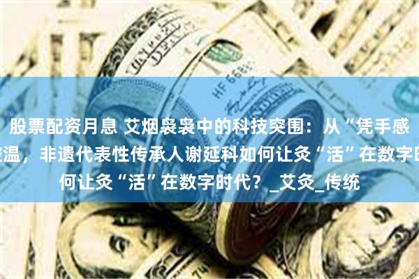 股票配资月息 艾烟袅袅中的科技突围：从“凭手感施灸”到AI精准控温，非遗代表性传承人谢延科如何让灸“活”在数字时代？_艾灸_传统