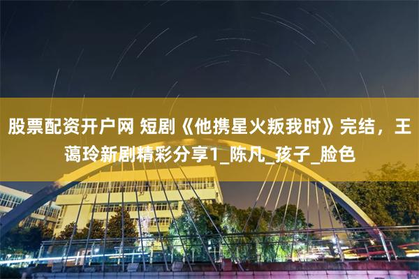 股票配资开户网 短剧《他携星火叛我时》完结，王蔼玲新剧精彩分享1_陈凡_孩子_脸色