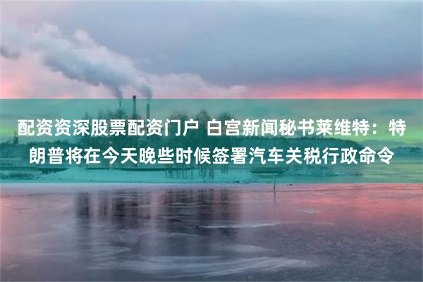 配资资深股票配资门户 白宫新闻秘书莱维特：特朗普将在今天晚些时候签署汽车关税行政命令
