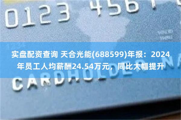 实盘配资查询 天合光能(688599)年报：2024年员工人均薪酬24.54万元，同比大幅提升