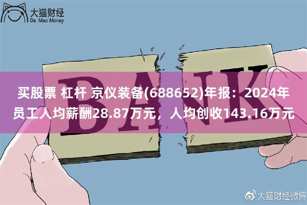 买股票 杠杆 京仪装备(688652)年报：2024年员工人均薪酬28.87万元，人均创收143.16万元