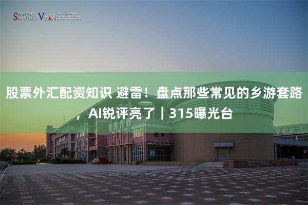 股票外汇配资知识 避雷！盘点那些常见的乡游套路，AI锐评亮了｜315曝光台