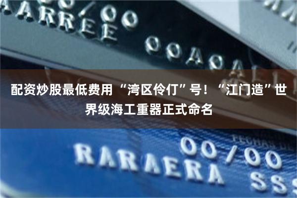 配资炒股最低费用 “湾区伶仃”号！“江门造”世界级海工重器正式命名