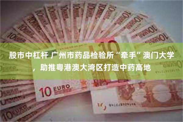 股市中杠杆 广州市药品检验所“牵手”澳门大学，助推粤港澳大湾区打造中药高地