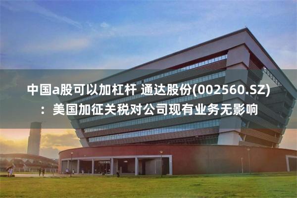 中国a股可以加杠杆 通达股份(002560.SZ)：美国加征关税对公司现有业务无影响