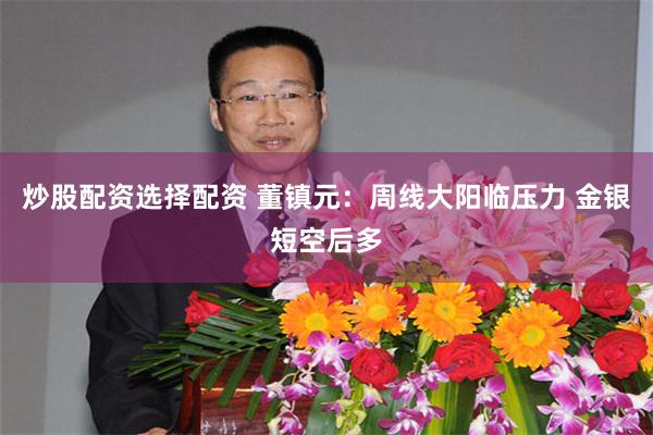 炒股配资选择配资 董镇元：周线大阳临压力 金银短空后多