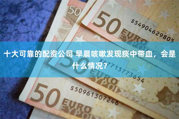 十大可靠的配资公司 早晨咳嗽发现痰中带血，会是什么情况？