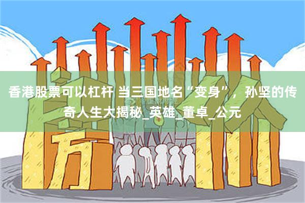 香港股票可以杠杆 当三国地名“变身”，孙坚的传奇人生大揭秘_英雄_董卓_公元