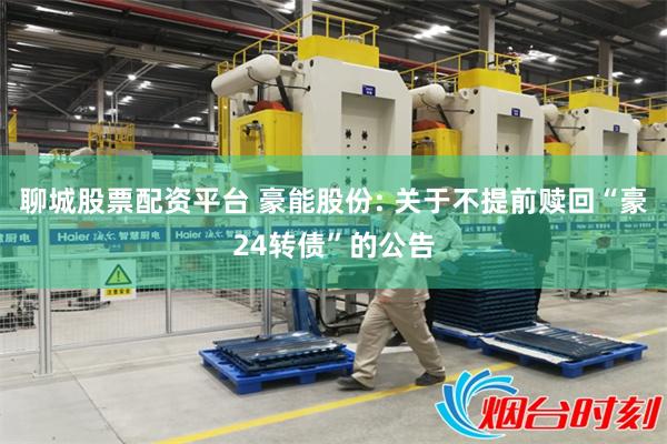 聊城股票配资平台 豪能股份: 关于不提前赎回“豪24转债”的公告