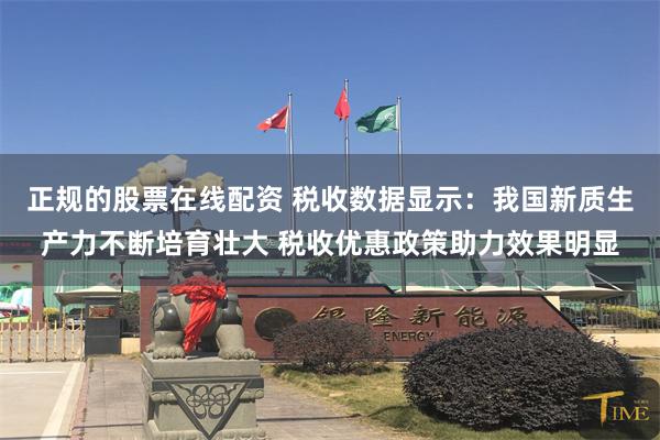 正规的股票在线配资 税收数据显示：我国新质生产力不断培育壮大 税收优惠政策助力效果明显