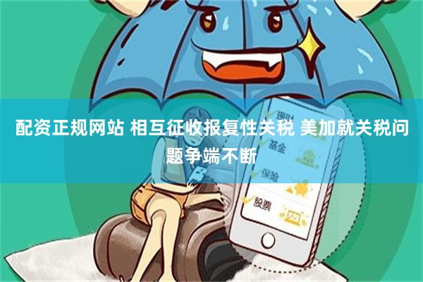 配资正规网站 相互征收报复性关税 美加就关税问题争端不断