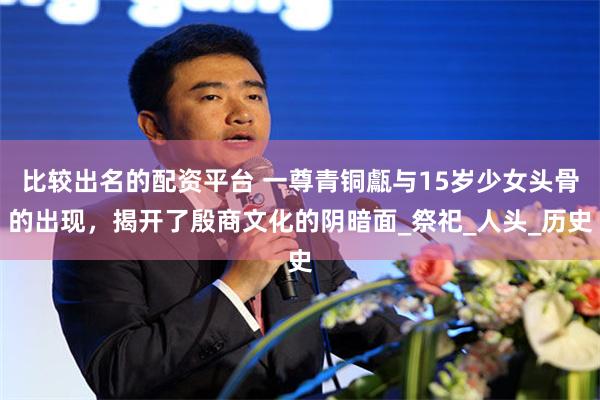 比较出名的配资平台 一尊青铜甗与15岁少女头骨的出现，揭开了殷商文化的阴暗面_祭祀_人头_历史