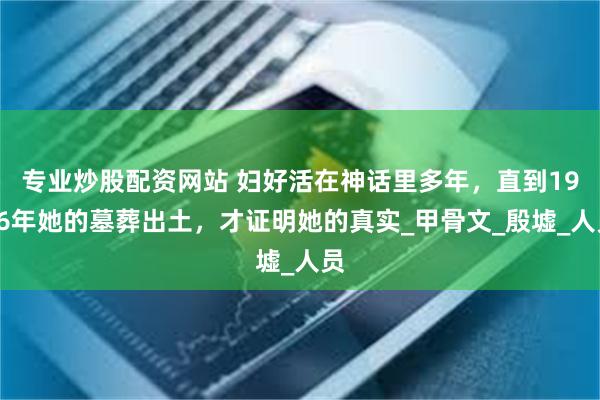 专业炒股配资网站 妇好活在神话里多年，直到1976年她的墓葬出土，才证明她的真实_甲骨文_殷墟_人员