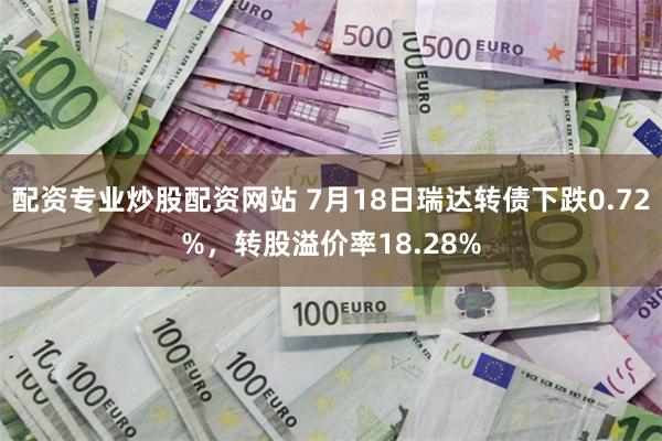 配资专业炒股配资网站 7月18日瑞达转债下跌0.72%，转股溢价率18.28%
