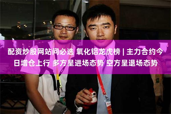 配资炒股网站问必选 氧化铝龙虎榜 | 主力合约今日增仓上行 多方呈进场态势 空方呈退场态势