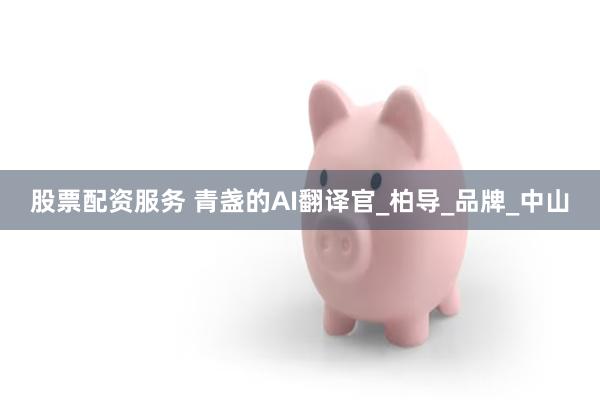 股票配资服务 青盏的AI翻译官_柏导_品牌_中山