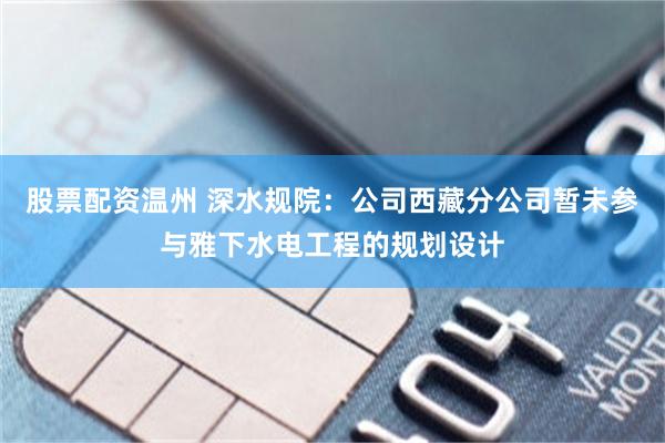 股票配资温州 深水规院：公司西藏分公司暂未参与雅下水电工程的规划设计