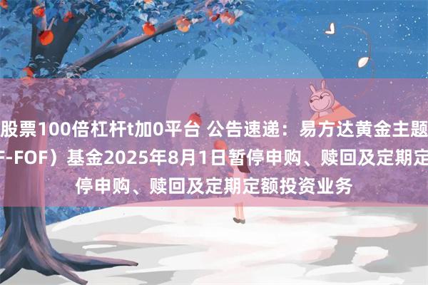 股票100倍杠杆t加0平台 公告速递:易方达黄金主题(QDII-LOF-FOF)基金2025年8月1日暂停申购、赎回及定期定额投资业务