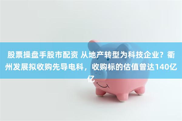 股票操盘手股市配资 从地产转型为科技企业？衢州发展拟收购先导电科，收购标的估值曾达140亿